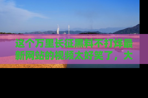 这个万里长征黑料不打烊最新网站的视频太好笑了，大家快来一起看吧！