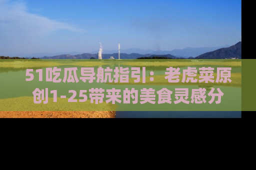 51吃瓜导航指引:老虎菜原创1-25带来的美食灵感分享