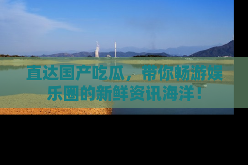 直达国产吃瓜,带你畅游娱乐圈的新鲜资讯海洋!