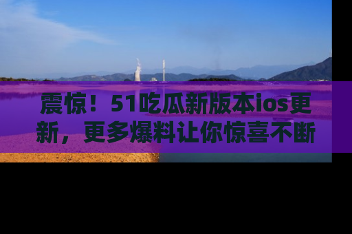 震惊!51吃瓜新版本ios更新,更多爆料让你惊喜不断,赶快来看吧!