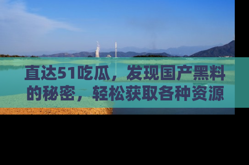 直达51吃瓜,发现国产黑料的秘密,轻松获取各种资源与资讯