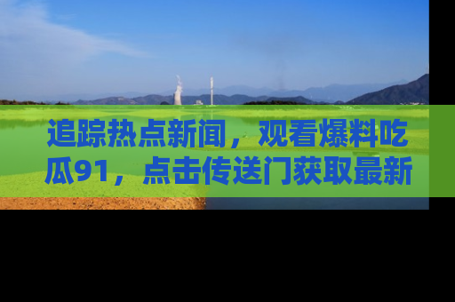 追踪热点新闻,观看爆料吃瓜91,点击传送门获取最新更新!
