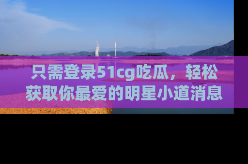 只需登录51cg吃瓜,轻松获取你最爱的明星小道消息!