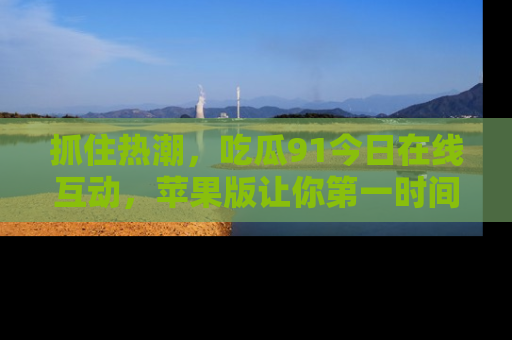 抓住热潮,吃瓜91今日在线互动,苹果版让你第一时间掌握信息!