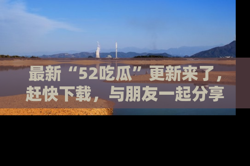 最新“52吃瓜”更新来了,赶快下载,与朋友一起分享吃瓜乐趣!
