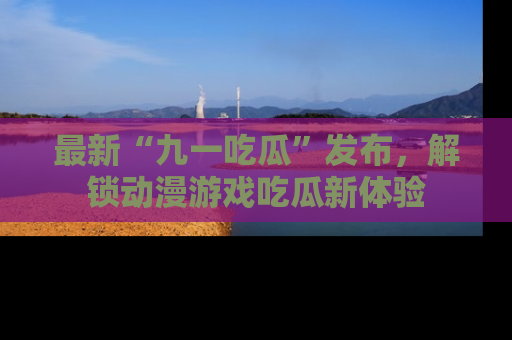 最新“九一吃瓜”发布,解锁动漫游戏吃瓜新体验