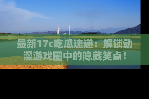 最新17c吃瓜速递:解锁动漫游戏圈中的隐藏笑点!
