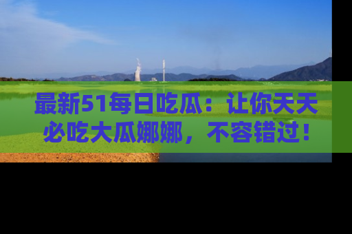 最新51每日吃瓜:让你天天必吃大瓜娜娜,不容错过!