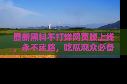 最新黑料不打烊网页版上线,永不迷路,吃瓜观众必备工具!
