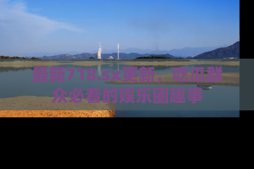 最新718.sx更新,吃瓜群众必看的娱乐圈趣事