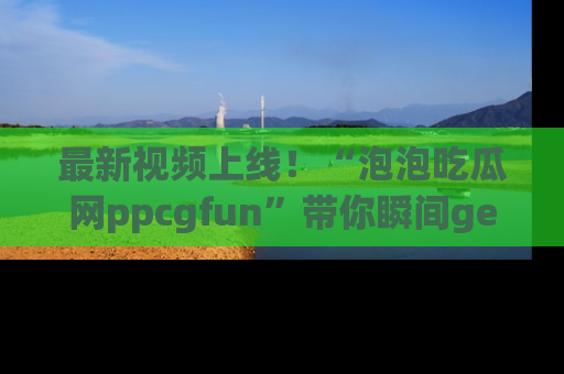 最新视频上线!“泡泡吃瓜网ppcgfun”带你瞬间get吃瓜圈的秘密