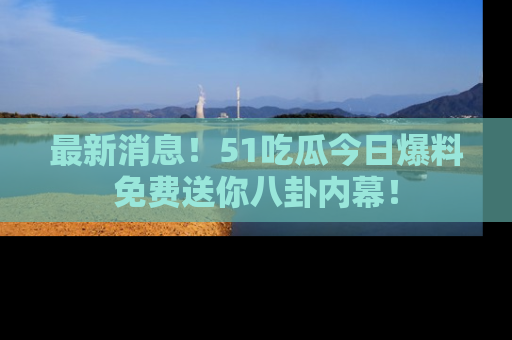 最新消息!51吃瓜今日爆料免费送你八卦内幕!