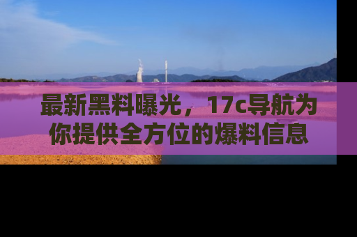 最新黑料曝光,17c导航为你提供全方位的爆料信息