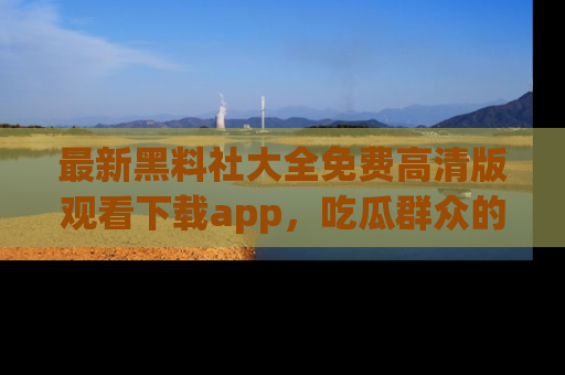 最新黑料社大全免费高清版观看下载app,吃瓜群众的必备神器