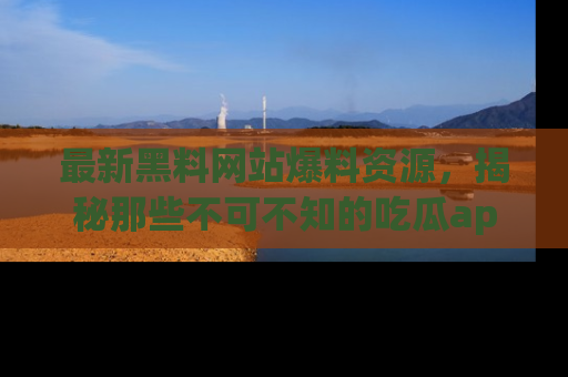最新黑料网站爆料资源,揭秘那些不可不知的吃瓜app!