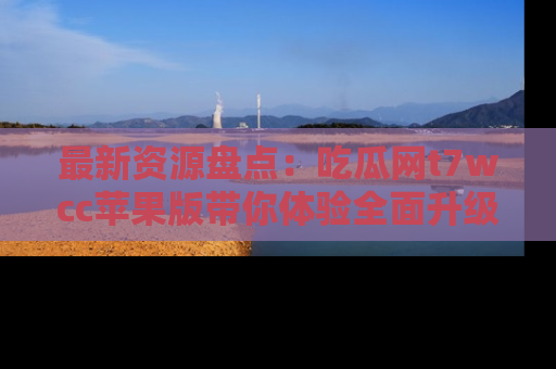 最新资源盘点:吃瓜网t7wcc苹果版带你体验全面升级