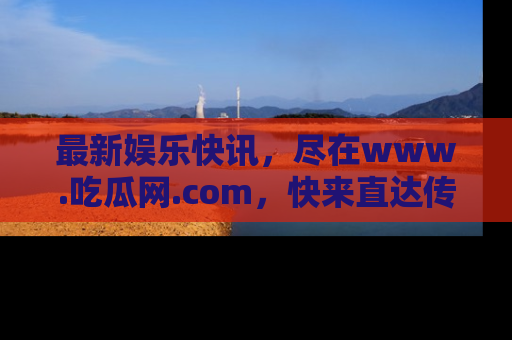 最新娱乐快讯,尽在www.吃瓜网.com,快来直达传送门收获惊喜吧!
