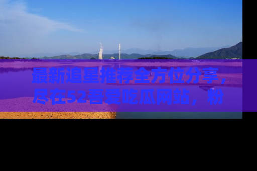 最新追星推荐全方位分享,尽在52吾爱吃瓜网站,粉丝必看